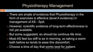 Physiotherapy Management
 There are ample of evidence that Physiotherapy in the
form of exercises is effective (level A evidence) in
management of AS - SpA.
 However, scientific evidence of long-term effectiveness is
not yet available.
 But some suggested, ex should be continue life time.
 Most AS feel too stiff to ex in morning, so taking a warm
bath before ex tends to ease this discomfort.
 Choose a time of day that works best for patient.12 December 2020Ratankhuman (M.P.T., Ortho & Sports)
83
 