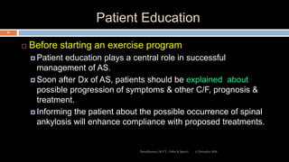 Patient Education
 Before starting an exercise program
 Patient education plays a central role in successful
management of AS.
 Soon after Dx of AS, patients should be explained about
possible progression of symptoms & other C/F, prognosis &
treatment.
 Informing the patient about the possible occurrence of spinal
ankylosis will enhance compliance with proposed treatments.
12 December 2020Ratankhuman (M.P.T., Ortho & Sports)
85
 