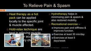 To Relieve Pain & Spasm
 Heat therapy as a hot
pack can be applied
locally to the specific joint
& muscle affected.
 Hold-relax technique are
best in relieving muscle
spasm after acute
inflammatory changes.
 Hydrotherapy helps in
minimizing pain & spasm &
also restored mobility.
 Recreational exercise –
 Improves pain and stiffness &
improves function.
 Exercise at least 30 min/day
 Exercises at least 5
days/week
12 December 2020
86
Ratankhuman (M.P.T., Ortho & Sports)
 