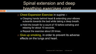 Spinal extension and deep
breathing exercises cont…
 Chest Expansion Exercise in supine –
 Clasping hands behind head & extending your elbows
outwards towards the bed while taking a deep breath.
 Hold the breath for a count of 10 before exhaling and
relaxing for about 10 seconds.
 Repeat the exercise about 20 times.
 Give up smoking, in order to prevent its adverse
effects on the lungs and heart.
12 December 2020Ratankhuman (M.P.T., Ortho & Sports)
92
 