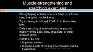 Muscle-strengthening and
stretching exercises
 Strengthening of back extensor & hip muscles to
keep the spine mobile & erect.
 Try achieving functional ROM of hip & shoulder
joint
 Daily stretching of involved joints to improve
mobility of the back, hips, shoulders, or other
involved joints.
 Needs of Ex are –
 To prevent stiffness
 To regain muscle strength & prevent muscle wasting
& weakness. 12 December 2020Ratankhuman (M.P.T., Ortho & Sports)
94
 