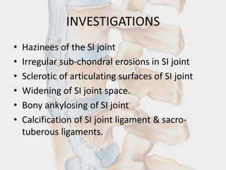 INVESTIGATIONS
• Hazinees of the SI joint
• Irregular sub-chondral erosions in SI joint
• Sclerotic of articulating surfaces of SI joint
• Widening of SI joint space.
• Bony ankylosing of SI joint
• Calcification of SI joint ligament & sacro-
tuberous ligaments.
 