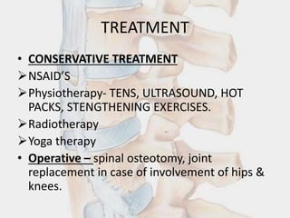 TREATMENT
• CONSERVATIVE TREATMENT
NSAID’S
Physiotherapy- TENS, ULTRASOUND, HOT
PACKS, STENGTHENING EXERCISES.
Radiotherapy
Yoga therapy
• Operative – spinal osteotomy, joint
replacement in case of involvement of hips &
knees.
 