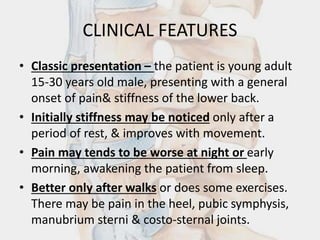 CLINICAL FEATURES
• Classic presentation – the patient is young adult
15-30 years old male, presenting with a general
onset of pain& stiffness of the lower back.
• Initially stiffness may be noticed only after a
period of rest, & improves with movement.
• Pain may tends to be worse at night or early
morning, awakening the patient from sleep.
• Better only after walks or does some exercises.
There may be pain in the heel, pubic symphysis,
manubrium sterni & costo-sternal joints.
 