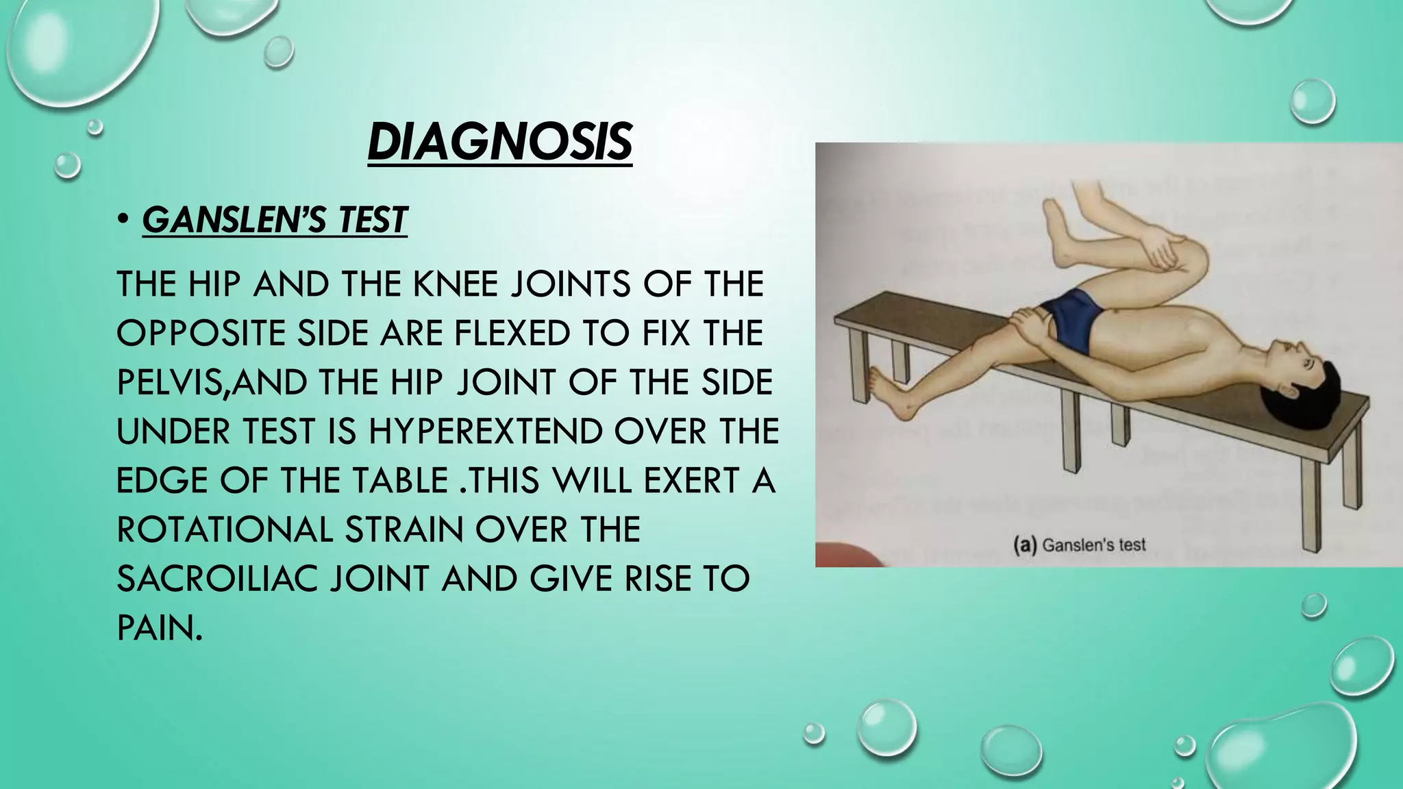 DIAGNOSIS
• GANSLEN’S TEST
THE HIP AND THE KNEE JOINTS OF THE
OPPOSITE SIDE ARE FLEXED TO FIX THE
PELVIS,AND THE HIP JOINT OF THE SIDE
UNDER TEST IS HYPEREXTEND OVER THE
EDGE OF THE TABLE .THIS WILL EXERT A
ROTATIONAL STRAIN OVER THE
SACROILIAC JOINT AND GIVE RISE TO
PAIN.
 