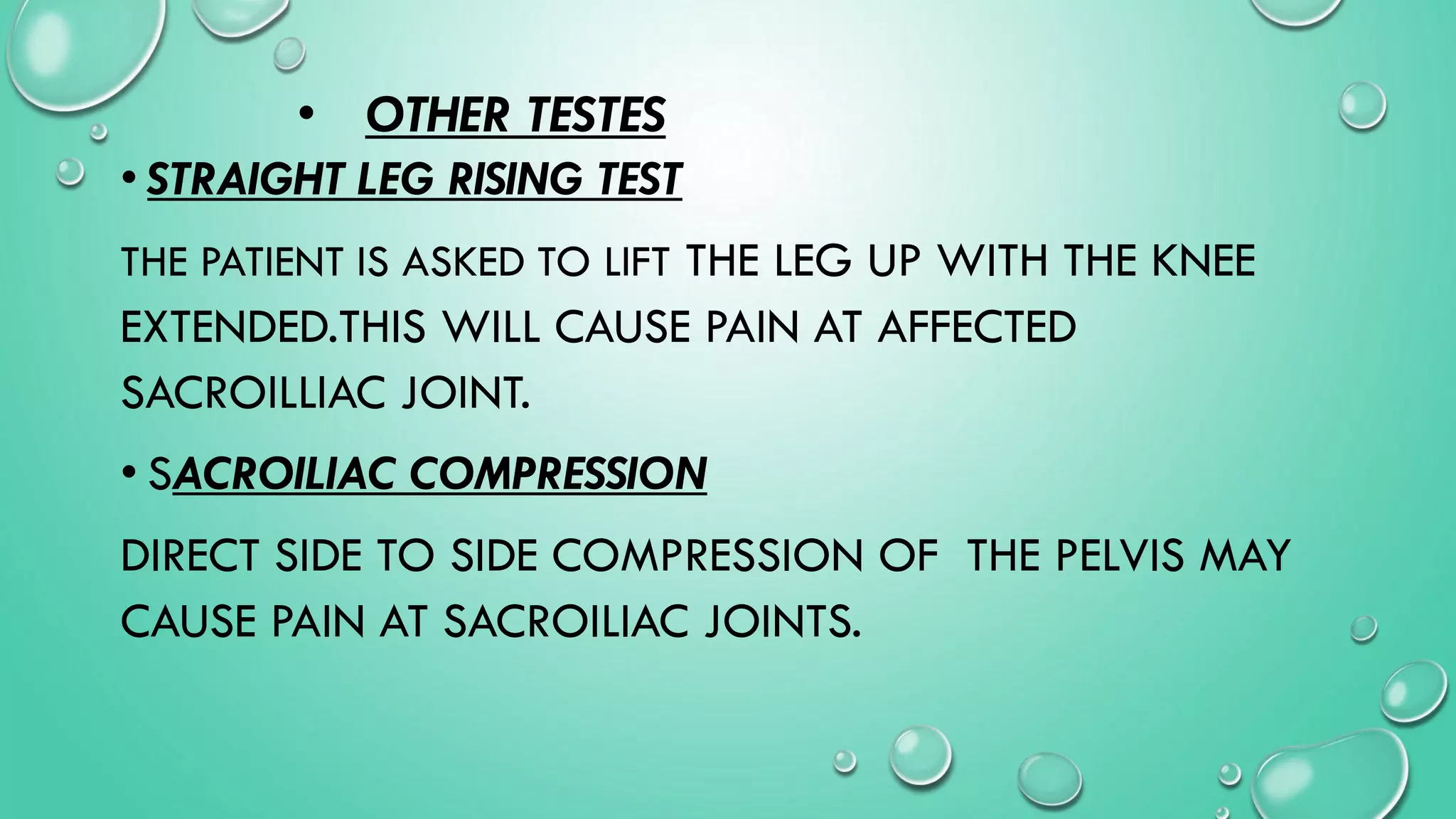 • OTHER TESTES
• STRAIGHT LEG RISING TEST
THE PATIENT IS ASKED TO LIFT THE LEG UP WITH THE KNEE
EXTENDED.THIS WILL CAUSE PAIN AT AFFECTED
SACROILLIAC JOINT.
• SACROILIAC COMPRESSION
DIRECT SIDE TO SIDE COMPRESSION OF THE PELVIS MAY
CAUSE PAIN AT SACROILIAC JOINTS.
 