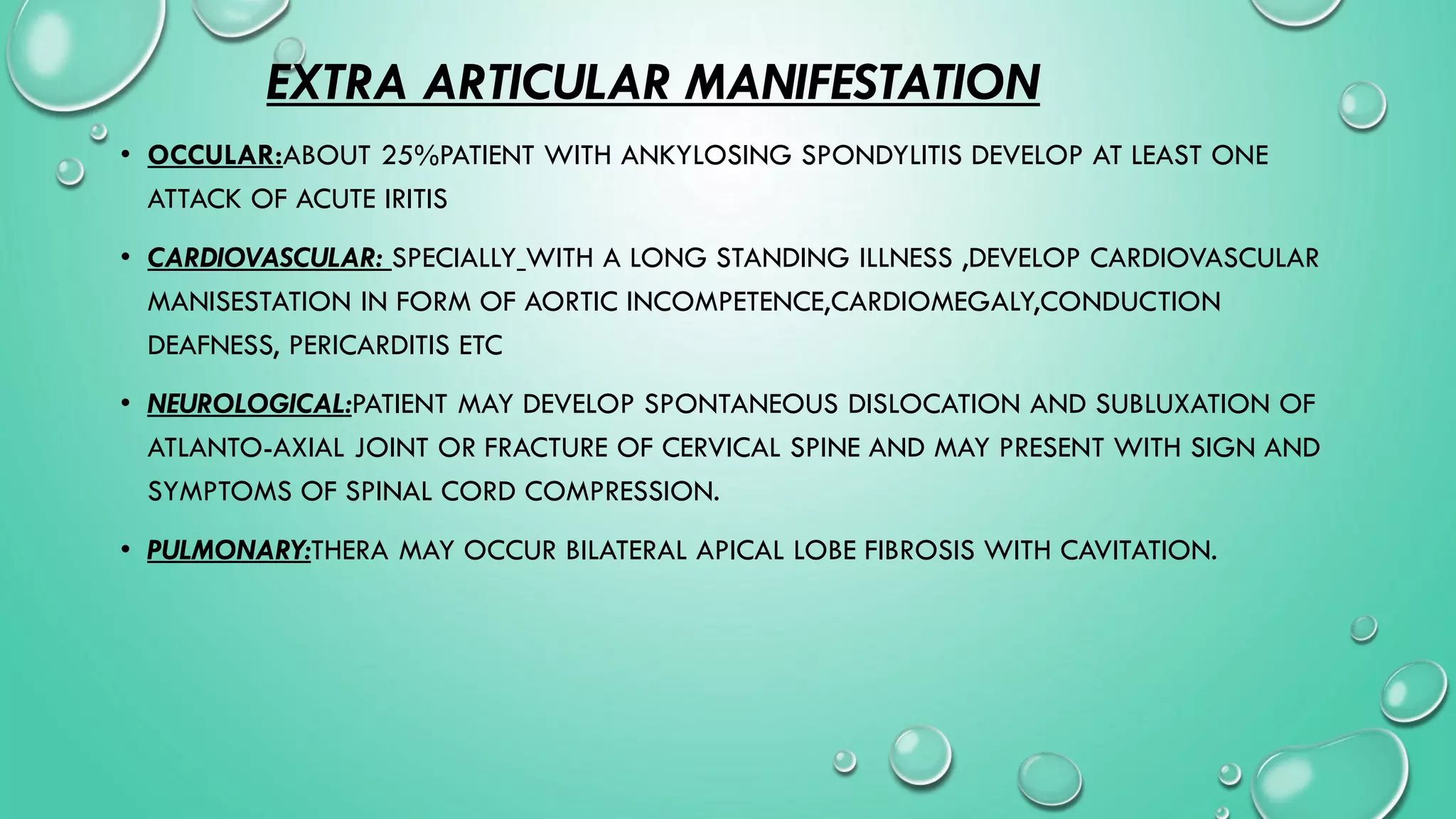 EXTRA ARTICULAR MANIFESTATION
• OCCULAR:ABOUT 25%PATIENT WITH ANKYLOSING SPONDYLITIS DEVELOP AT LEAST ONE
ATTACK OF ACUTE IRITIS
• CARDIOVASCULAR: SPECIALLY WITH A LONG STANDING ILLNESS ,DEVELOP CARDIOVASCULAR
MANISESTATION IN FORM OF AORTIC INCOMPETENCE,CARDIOMEGALY,CONDUCTION
DEAFNESS, PERICARDITIS ETC
• NEUROLOGICAL:PATIENT MAY DEVELOP SPONTANEOUS DISLOCATION AND SUBLUXATION OF
ATLANTO-AXIAL JOINT OR FRACTURE OF CERVICAL SPINE AND MAY PRESENT WITH SIGN AND
SYMPTOMS OF SPINAL CORD COMPRESSION.
• PULMONARY:THERA MAY OCCUR BILATERAL APICAL LOBE FIBROSIS WITH CAVITATION.
 