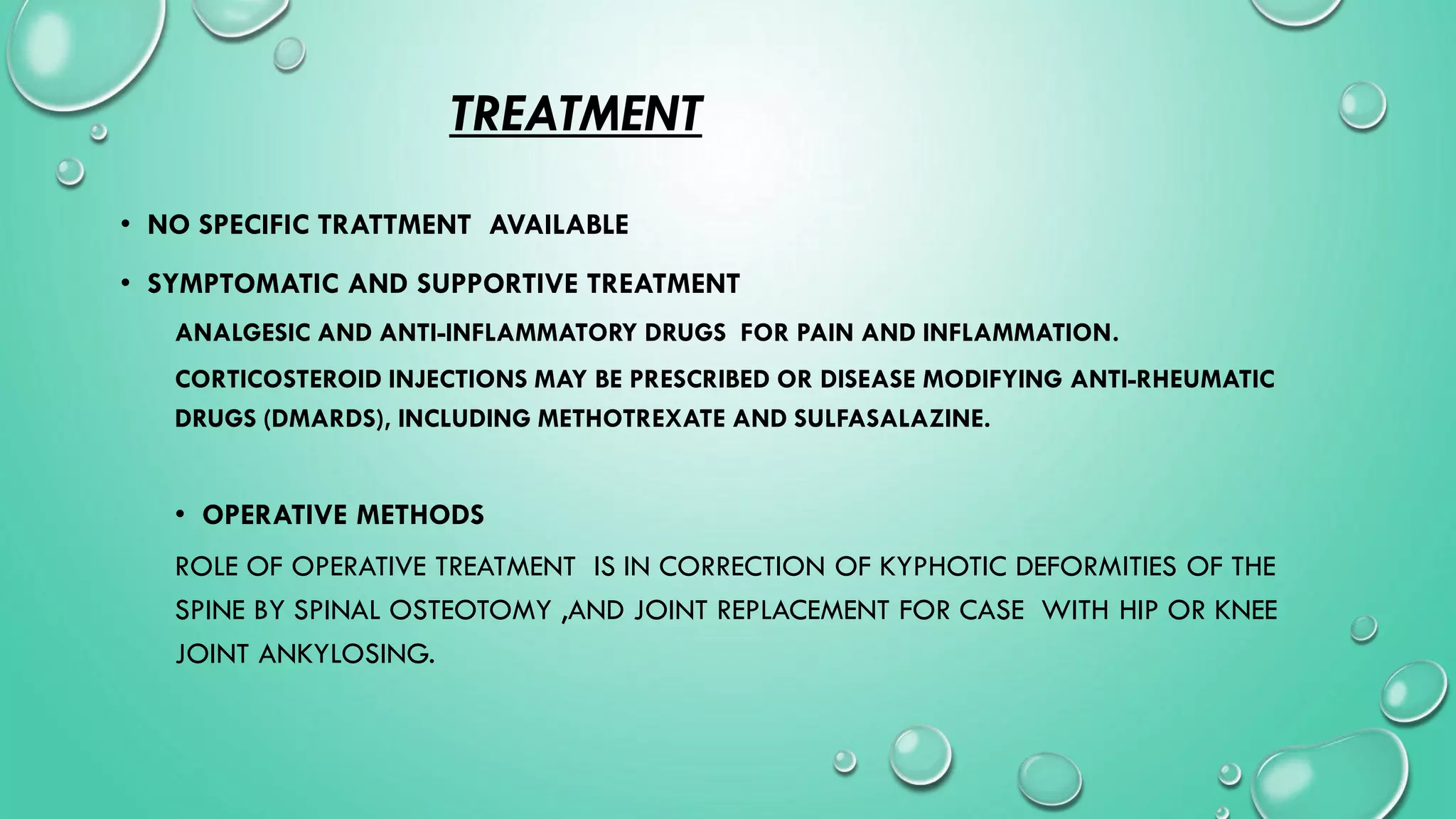 TREATMENT
• NO SPECIFIC TRATTMENT AVAILABLE
• SYMPTOMATIC AND SUPPORTIVE TREATMENT
ANALGESIC AND ANTI-INFLAMMATORY DRUGS FOR PAIN AND INFLAMMATION.
CORTICOSTEROID INJECTIONS MAY BE PRESCRIBED OR DISEASE MODIFYING ANTI-RHEUMATIC
DRUGS (DMARDS), INCLUDING METHOTREXATE AND SULFASALAZINE.
• OPERATIVE METHODS
ROLE OF OPERATIVE TREATMENT IS IN CORRECTION OF KYPHOTIC DEFORMITIES OF THE
SPINE BY SPINAL OSTEOTOMY ,AND JOINT REPLACEMENT FOR CASE WITH HIP OR KNEE
JOINT ANKYLOSING.
 