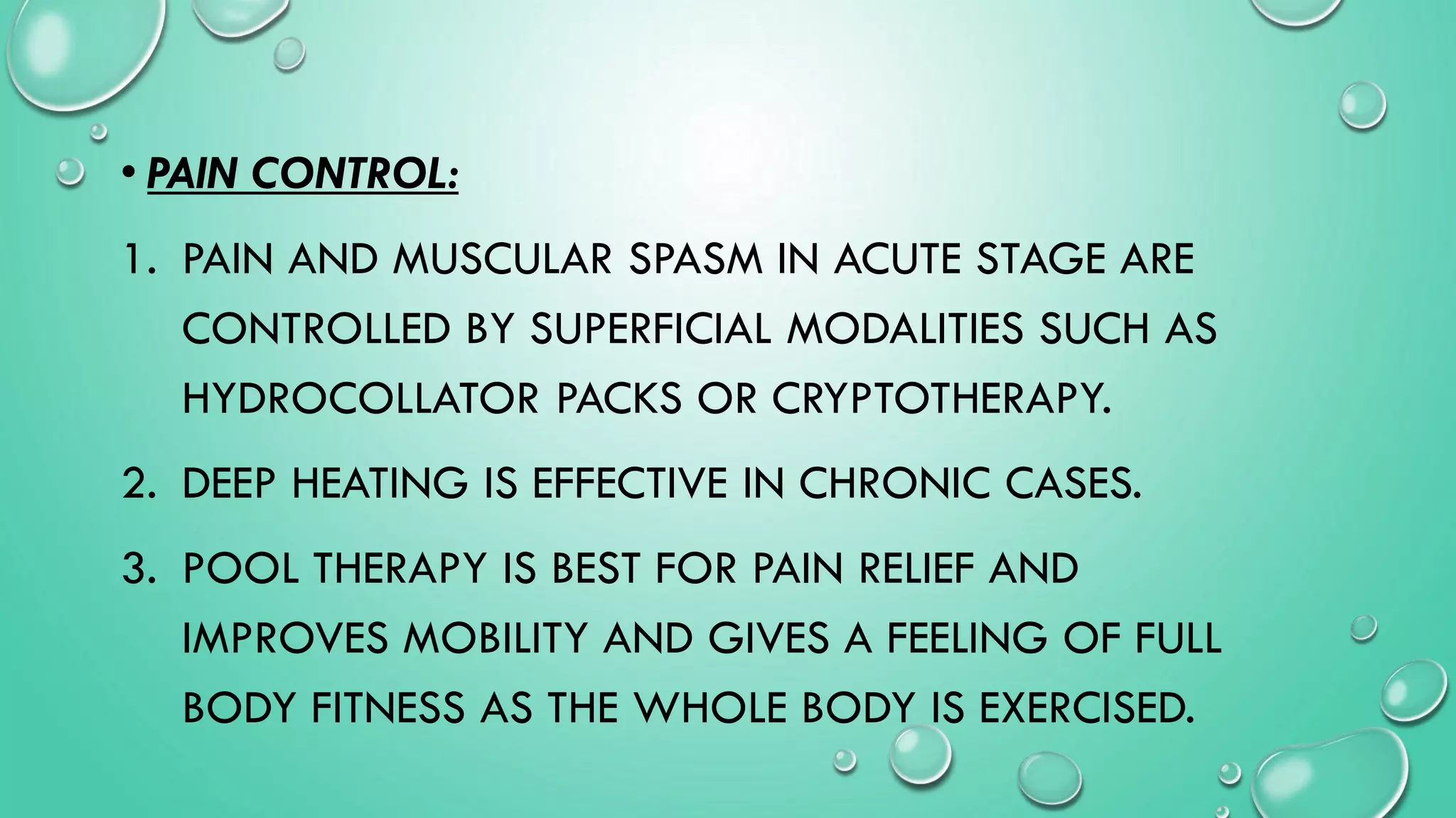 • PAIN CONTROL:
1. PAIN AND MUSCULAR SPASM IN ACUTE STAGE ARE
CONTROLLED BY SUPERFICIAL MODALITIES SUCH AS
HYDROCOLLATOR PACKS OR CRYPTOTHERAPY.
2. DEEP HEATING IS EFFECTIVE IN CHRONIC CASES.
3. POOL THERAPY IS BEST FOR PAIN RELIEF AND
IMPROVES MOBILITY AND GIVES A FEELING OF FULL
BODY FITNESS AS THE WHOLE BODY IS EXERCISED.
 