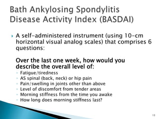 13
 A self-administered instrument (using 10-cm
horizontal visual analog scales) that comprises 6
questions:
Over the last one week, how would you
describe the overall level of:
◦ Fatigue/tiredness
◦ AS spinal (back, neck) or hip pain
◦ Pain/swelling in joints other than above
◦ Level of discomfort from tender areas
◦ Morning stiffness from the time you awake
◦ How long does morning stiffness last?
 