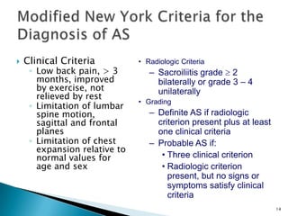 14
 Clinical Criteria
◦ Low back pain, > 3
months, improved
by exercise, not
relieved by rest
◦ Limitation of lumbar
spine motion,
sagittal and frontal
planes
◦ Limitation of chest
expansion relative to
normal values for
age and sex
• Radiologic Criteria
– Sacroiliitis grade 2
bilaterally or grade 3 – 4
unilaterally
• Grading
– Definite AS if radiologic
criterion present plus at least
one clinical criteria
– Probable AS if:
• Three clinical criterion
• Radiologic criterion
present, but no signs or
symptoms satisfy clinical
criteria
 
