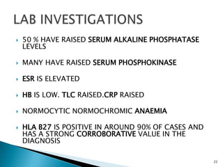  50 % HAVE RAISED SERUM ALKALINE PHOSPHATASE
LEVELS
 MANY HAVE RAISED SERUM PHOSPHOKINASE
 ESR IS ELEVATED
 HB IS LOW. TLC RAISED.CRP RAISED
 NORMOCYTIC NORMOCHROMIC ANAEMIA
 HLA B27 IS POSITIVE IN AROUND 90% OF CASES AND
HAS A STRONG CORROBORATIVE VALUE IN THE
DIAGNOSIS
22
 