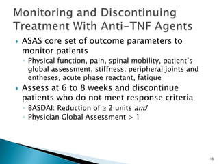 36
 ASAS core set of outcome parameters to
monitor patients
◦ Physical function, pain, spinal mobility, patient’s
global assessment, stiffness, peripheral joints and
entheses, acute phase reactant, fatigue
 Assess at 6 to 8 weeks and discontinue
patients who do not meet response criteria
◦ BASDAI: Reduction of 2 units and
◦ Physician Global Assessment > 1
 