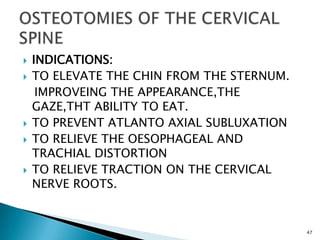  INDICATIONS:
 TO ELEVATE THE CHIN FROM THE STERNUM.
IMPROVEING THE APPEARANCE,THE
GAZE,THT ABILITY TO EAT.
 TO PREVENT ATLANTO AXIAL SUBLUXATION
 TO RELIEVE THE OESOPHAGEAL AND
TRACHIAL DISTORTION
 TO RELIEVE TRACTION ON THE CERVICAL
NERVE ROOTS.
47
 