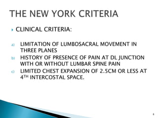  CLINICAL CRITERIA:
a) LIMITATION OF LUMBOSACRAL MOVEMENT IN
THREE PLANES
b) HISTORY OF PRESENCE OF PAIN AT DL JUNCTION
WITH OR WITHOUT LUMBAR SPINE PAIN
c) LIMITED CHEST EXPANSION OF 2.5CM OR LESS AT
4TH INTERCOSTAL SPACE.
8
 
