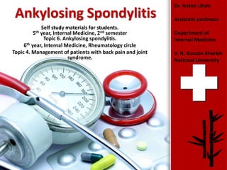 ProPowerPoint.Ru
Ankylosing Spondylitis
Self study materials for students.
5th year, Internal Medicine, 2nd semester
Topic 6. Ankylosing spondylitis.
6th year, Internal Medicine, Rheumatology circle
Topic 4. Management of patients with back pain and joint
syndrome.
Dr. Anton Litvin
Assistant professor
Department of
Internal Medicine
V. N. Karazin Kharkiv
National University
 