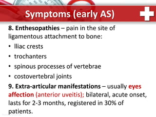 ProPowerPoint.Ru
Symptoms (early AS)
8. Enthesopathies – pain in the site of
ligamentous attachment to bone:
• lliac crests
• trochanters
• spinous processes of vertebrae
• costovertebral joints
9. Extra-articular manifestations – usually eyes
affection (anterior uveitis); bilateral, acute onset,
lasts for 2-3 months, registered in 30% of
patients.
 