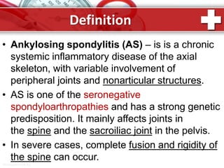ProPowerPoint.Ru
Definition
• Ankylosing spondylitis (AS) – is is a chronic
systemic inflammatory disease of the axial
skeleton, with variable involvement of
peripheral joints and nonarticular structures.
• AS is one of the seronegative
spondyloarthropathies and has a strong genetic
predisposition. It mainly affects joints in
the spine and the sacroiliac joint in the pelvis.
• In severe cases, complete fusion and rigidity of
the spine can occur.
 