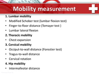 ProPowerPoint.Ru
Mobility measurement
1. Lumbar mobility
• Modified Schober test (lumbar flexion test)
• Finger-to-floor distance (Tomayer test )
• Lumbar lateral flexion
2. Thoracic mobility
• Chest expansion
3. Cervical mobility
• Occiput-to-wall distance (Forestier test)
• Tragus-to-wall distance
• Cervical rotation
4. Hip mobility
• Intermalleolar distance
 