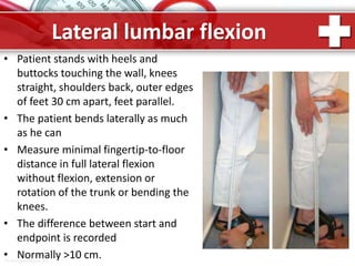 ProPowerPoint.Ru
Lateral lumbar flexion
• Patient stands with heels and
buttocks touching the wall, knees
straight, shoulders back, outer edges
of feet 30 cm apart, feet parallel.
• The patient bends laterally as much
as he can
• Measure minimal fingertip-to-floor
distance in full lateral flexion
without flexion, extension or
rotation of the trunk or bending the
knees.
• The difference between start and
endpoint is recorded
• Normally >10 cm.
 