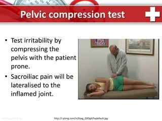 ProPowerPoint.Ru
Pelvic compression test
• Test irritability by
compressing the
pelvis with the patient
prone.
• Sacroiliac pain will be
lateralised to the
inflamed joint.
http://i.ytimg.com/vi/0yxg_Zj9Dg4/hqdefault.jpg
 
