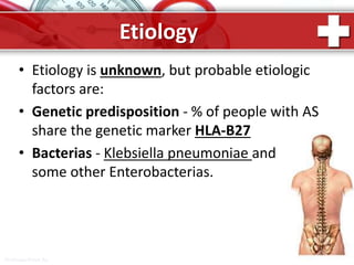 ProPowerPoint.Ru
Etiology
• Etiology is unknown, but probable etiologic
factors are:
• Genetic predisposition - % of people with AS
share the genetic marker HLA-B27
• Bacterias - Klebsiella pneumoniae and
some other Enterobacterias.
 