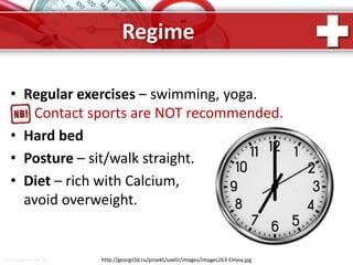ProPowerPoint.Ru
Regime
http://georgii56.ru/proekt/uvelir/images/images263-CHasy.jpg
• Regular exercises – swimming, yoga.
Contact sports are NOT recommended.
• Hard bed
• Posture – sit/walk straight.
• Diet – rich with Calcium,
avoid overweight.
 