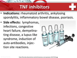 ProPowerPoint.Ru
TNF inhibitors
• Indications: rheumatoid arthritis, ankylosing
spondylitis, inflammatory bowel disease, psoriasis.
• Side effects: lymphomas,
infections, congestive
heart failure, demyelina-
ting disease, a lupus-like
syndrome, induction of
auto-antibodies, injec-
tion site reactions.
http://thumbs.dreamstime.com/x/miraculous-cure-panacea-12517519.jpg
 