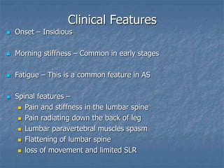 Clinical Features
 Onset – Insidious
 Morning stiffness – Common in early stages
 Fatigue – This is a common feature in AS
 Spinal features –
 Pain and stiffness in the lumbar spine
 Pain radiating down the back of leg
 Lumbar paravertebral muscles spasm
 Flattening of lumbar spine
 loss of movement and limited SLR
 
