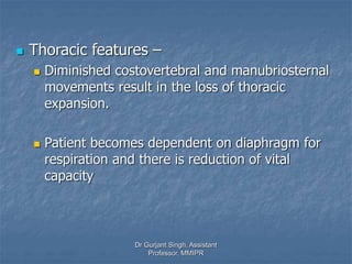  Thoracic features –
 Diminished costovertebral and manubriosternal
movements result in the loss of thoracic
expansion.
 Patient becomes dependent on diaphragm for
respiration and there is reduction of vital
capacity
Dr Gurjant Singh, Assistant
Professor, MMIPR
 