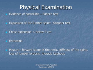 Physical Examination
 Evidence of sacroiliitis – Faber’s test
 Expansion of the lumbar spine –Schober test
 Chest expansion < below 5 cm
 Enthesitis
 Posture –forward sloop of the neck, stiffness of the spine,
loss of lumbar lordosis, thoracic kyphosis
Dr Gurjant Singh, Assistant
Professor, MMIPR
 