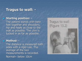 Tragus to wall: -
 Starting position: -
The patient stands with bare
feet together and shoulders,
hip and heels as close to the
wall as possible. The chin is
tucked in as far as possible.
 Method: -
The distance is measured both
sides with a rigid rule. The
average of the two
measurements is recorded.
Normal= below 10cm
 