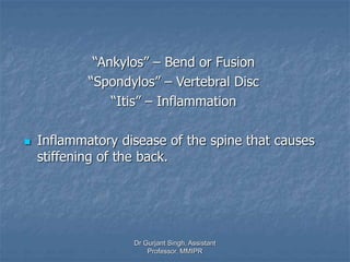 “Ankylos” – Bend or Fusion
“Spondylos” – Vertebral Disc
“Itis” – Inflammation
 Inflammatory disease of the spine that causes
stiffening of the back.
Dr Gurjant Singh, Assistant
Professor, MMIPR
 