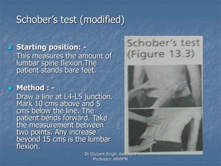 Schober’s test (modified)
 Starting position: -
This measures the amount of
lumbar spine flexion.The
patient stands bare feet.
 Method : -
Draw a line at L4-L5 junction.
Mark 10 cms above and 5
cms below the line. The
patient bends forward. Take
the measurement between
two points. Any increase
beyond 15 cms is the lumbar
flexion.
Dr Gurjant Singh, Assistant
Professor, MMIPR
 