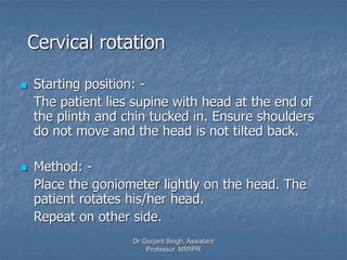 Cervical rotation
 Starting position: -
The patient lies supine with head at the end of
the plinth and chin tucked in. Ensure shoulders
do not move and the head is not tilted back.
 Method: -
Place the goniometer lightly on the head. The
patient rotates his/her head.
Repeat on other side.
Dr Gurjant Singh, Assistant
Professor, MMIPR
 