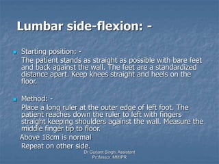 Lumbar side-flexion: -
 Starting position: -
The patient stands as straight as possible with bare feet
and back against the wall. The feet are a standardized
distance apart. Keep knees straight and heels on the
floor.
 Method: -
Place a long ruler at the outer edge of left foot. The
patient reaches down the ruler to left with fingers
straight keeping shoulders against the wall. Measure the
middle finger tip to floor.
Above 18cm is normal
Repeat on other side.
Dr Gurjant Singh, Assistant
Professor, MMIPR
 