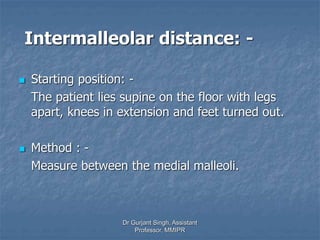 Intermalleolar distance: -
 Starting position: -
The patient lies supine on the floor with legs
apart, knees in extension and feet turned out.
 Method : -
Measure between the medial malleoli.
Dr Gurjant Singh, Assistant
Professor, MMIPR
 