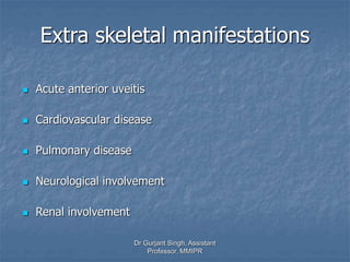 Extra skeletal manifestations
 Acute anterior uveitis
 Cardiovascular disease
 Pulmonary disease
 Neurological involvement
 Renal involvement
Dr Gurjant Singh, Assistant
Professor, MMIPR
 
