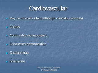 Cardiovascular
 May be clinically silent although clinically important
 Aortitis
 Aortic valve incompetence
 Conduction abnormalities
 Cardiomegaly
 Pericarditis
Dr Gurjant Singh, Assistant
Professor, MMIPR
 