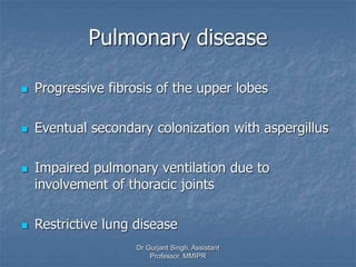 Pulmonary disease
 Progressive fibrosis of the upper lobes
 Eventual secondary colonization with aspergillus
 Impaired pulmonary ventilation due to
involvement of thoracic joints
 Restrictive lung disease
Dr Gurjant Singh, Assistant
Professor, MMIPR
 