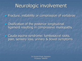 Neurologic involvement
 Fracture, instability or compression of vertebrae
 Ossification of the posterior longitudinal
ligament resulting in compressive myelopathy
 Cauda equina syndrome: lumbosacral roots,
pain, sensory loss, urinary & bowel symptoms
Dr Gurjant Singh, Assistant
Professor, MMIPR
 