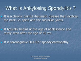 What is Ankylosing Spondylitis ?
 It is a chronic painful rheumatic disease that involves
the back i.e. spine and the sacroiliac joints.
 It typically begins at the age of adolescence and
rarely seen after the age of 45 yrs.
 It is seronegative HLA-B27 spondyloartropathy
Dr Gurjant Singh, Assistant
Professor, MMIPR
 