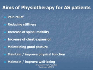 Aims of Physiotherapy for AS patients
 Pain relief
 Reducing stiffness
 Increase of spinal mobility
 Increase of chest expansion
 Maintaining good posture
 Maintain / improve physical function
 Maintain / improve well-being
Dr Gurjant Singh, Assistant
Professor, MMIPR
 