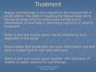 Treatment
 Regular physiotherapy is very essential in the management of
an AS patient. This helps in moulding the fibrous tissue along
the line of stress, which is continuously formed due to
inflammation. It thus helps in preventing restriction of patient’s
movement.
 Relief of pain and muscle spasm may be obtained by local
application of hot packs
 Muscle spasm that persist after the acute inflammation has died
down is treated best by hold relax technique.
 Relief of pain and muscle spasm together with restoration of
mobility is readily obtained by hydrotherapy
Dr Gurjant Singh, Assistant
Professor, MMIPR
 