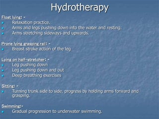 Hydrotherapy
Float lying: -
 Relaxation practice.
 Arms and legs pushing down into the water and resting.
 Arms stretching sideways and upwards.
Prone lying grasping rail: -
 Breast stroke action of the leg
Lying on half-stretcher: -
 Leg pushing down
 Leg pushing down and out
 Deep breathing exercises
Sitting: -
 Turning trunk side to side, progress by holding arms forward and
grasping.
Swimming:-
 Gradual progression to underwater swimming.
 