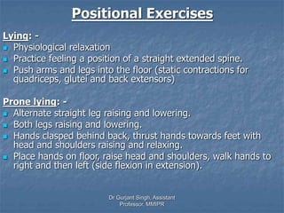 Positional Exercises
Lying: -
 Physiological relaxation
 Practice feeling a position of a straight extended spine.
 Push arms and legs into the floor (static contractions for
quadriceps, glutei and back extensors)
Prone lying: -
 Alternate straight leg raising and lowering.
 Both legs raising and lowering.
 Hands clasped behind back, thrust hands towards feet with
head and shoulders raising and relaxing.
 Place hands on floor, raise head and shoulders, walk hands to
right and then left (side flexion in extension).
Dr Gurjant Singh, Assistant
Professor, MMIPR
 