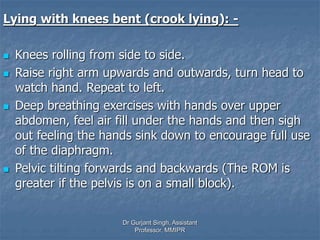 Lying with knees bent (crook lying): -
 Knees rolling from side to side.
 Raise right arm upwards and outwards, turn head to
watch hand. Repeat to left.
 Deep breathing exercises with hands over upper
abdomen, feel air fill under the hands and then sigh
out feeling the hands sink down to encourage full use
of the diaphragm.
 Pelvic tilting forwards and backwards (The ROM is
greater if the pelvis is on a small block).
Dr Gurjant Singh, Assistant
Professor, MMIPR
 