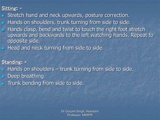 Sitting: -
 Stretch hand and neck upwards, posture correction.
 Hands on shoulders, trunk turning from side to side.
 Hands clasp, bend and twist to touch the right foot stretch
upwards and backwards to the left watching hands. Repeat to
opposite side.
 Head and neck turning from side to side.
Standing: -
 Hands on shoulders – trunk turning from side to side.
 Deep breathing
 Trunk bending from side to side.
Dr Gurjant Singh, Assistant
Professor, MMIPR
 
