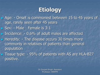 Etiology
 Age: - Onset is commonest between 15 to 45 years of
age, rarely seen after 45 years
 Sex: - Male : Female is 3:1
 Incidence: - 0.6% of adult males are affected
 Heredity: - The disease occurs 30 times more
commonly in relatives of patients than general
population
 Tissue type: - 95% of patients with AS are HLA-B27
positive.
Dr Gurjant Singh, Assistant
Professor, MMIPR
 