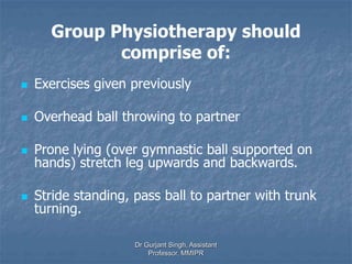 Group Physiotherapy should
comprise of:
 Exercises given previously
 Overhead ball throwing to partner
 Prone lying (over gymnastic ball supported on
hands) stretch leg upwards and backwards.
 Stride standing, pass ball to partner with trunk
turning.
Dr Gurjant Singh, Assistant
Professor, MMIPR
 